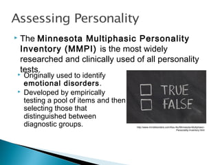  The Minnesota Multiphasic Personality
Inventory (MMPI) is the most widely
researched and clinically used of all personality
tests. Originally used to identify
emotional disorders.
 Developed by empirically
testing a pool of items and then
selecting those that
distinguished between
diagnostic groups. http://www.minddisorders.com/Kau-Nu/Minnesota-Multiphasic-
Personality-Inventory.html
 