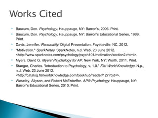  Baucum, Don. Psychology. Hauppauge, NY: Barron's, 2006. Print.
 Baucum, Don. Psychology. Hauppauge, NY: Barron's Educational Series, 1999.
Print.
 Davis, Jennifer. Personality. Digital Presentation, Fayetteville, NC, 2012.
 "Motivation." SparkNotes. SparkNotes, n.d. Web. 23 June 2012.
<http://www.sparknotes.com/psychology/psych101/motivation/section2.rhtml>.
 Myers, David G. Myers' Psychology for AP. New York, NY: Worth, 2011. Print.
 Stangor, Charles. "Introduction to Psychology, v. 1.0." Flat World Knowledge. N.p.,
n.d. Web. 23 June 2012.
<http://catalog.flatworldknowledge.com/bookhub/reader/127?cid=>.
 Weseley, Allyson, and Robert McEntarffer. AP® Psychology. Hauppauge, NY:
Barron's Educational Series, 2010. Print.
 