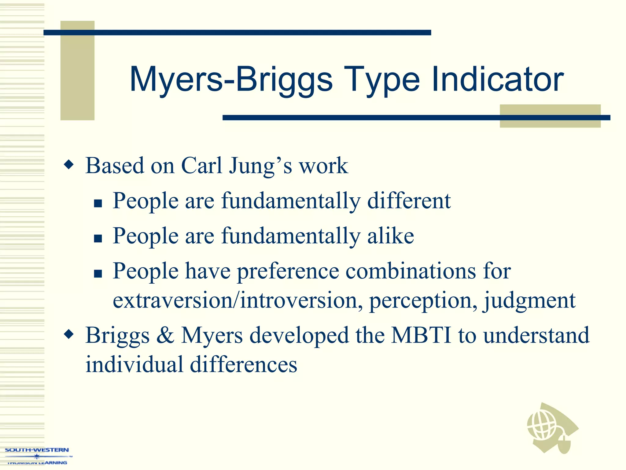 Myers-Briggs Type Indicator
 Based on Carl Jung’s work
 People are fundamentally different
 People are fundamentally alike
 People have preference combinations for
extraversion/introversion, perception, judgment
 Briggs & Myers developed the MBTI to understand
individual differences
 
