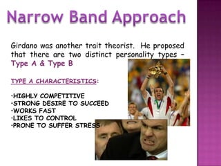 Girdano was another trait theorist. He proposed
that there are two distinct personality types –
Type A & Type B

TYPE A CHARACTERISTICS:

•HIGHLY COMPETITIVE
•STRONG DESIRE TO SUCCEED
•WORKS FAST
•LIKES TO CONTROL
•PRONE TO SUFFER STRESS
 