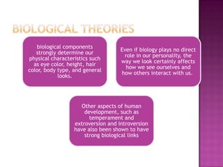biological components
                                    Even if biology plays no direct
   strongly determine our
                                     role in our personality, the
physical characteristics such
                                    way we look certainly affects
  as eye color, height, hair
                                      how we see ourselves and
color, body type, and general
                                    how others interact with us.
            looks.




                     Other aspects of human
                      development, such as
                        temperament and
                  extroversion and introversion
                  have also been shown to have
                      strong biological links
 
