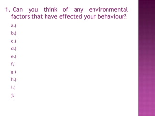 1. Can you think of any environmental
  factors that have effected your behaviour?
  a.)
  b.)
  c.)
  d.)
  e.)
  f.)
  g.)
  h.)
  i.)
  j.)
 