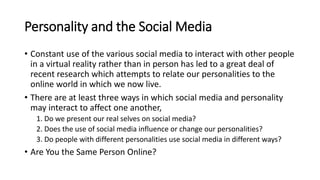 Personality and the Social Media
• Constant use of the various social media to interact with other people
in a virtual reality rather than in person has led to a great deal of
recent research which attempts to relate our personalities to the
online world in which we now live.
• There are at least three ways in which social media and personality
may interact to affect one another,
1. Do we present our real selves on social media?
2. Does the use of social media influence or change our personalities?
3. Do people with different personalities use social media in different ways?
• Are You the Same Person Online?
 