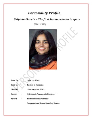 Personality Profile 
Kalpana Chawla – The first Indian woman in space 
[1961-2003] 
Born On : July 1st, 1961 
Born In : Karnal in Haryana 
Died On : February 1st, 2003 
Career : Astronaut, Aeronautic Engineer 
Award : Posthumously awarded- 
Congressional Space Medal of Honor, 
 