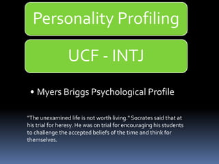 "The unexamined life is not worth living." Socrates said that at
his trial for heresy. He was on trial for encouraging his students
to challenge the accepted beliefs of the time and think for
themselves.
Personality Profiling
UCF - INTJ
• Myers Briggs Psychological Profile
 