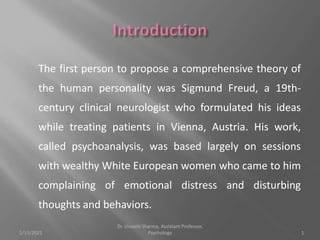 The first person to propose a comprehensive theory of
the human personality was Sigmund Freud, a 19th-
century clinical neurologist who formulated his ideas
while treating patients in Vienna, Austria. His work,
called psychoanalysis, was based largely on sessions
with wealthy White European women who came to him
complaining of emotional distress and disturbing
thoughts and behaviors.
1/13/2021 1
Dr. Urvashi Sharma, Assistant Professor,
Psychology
 