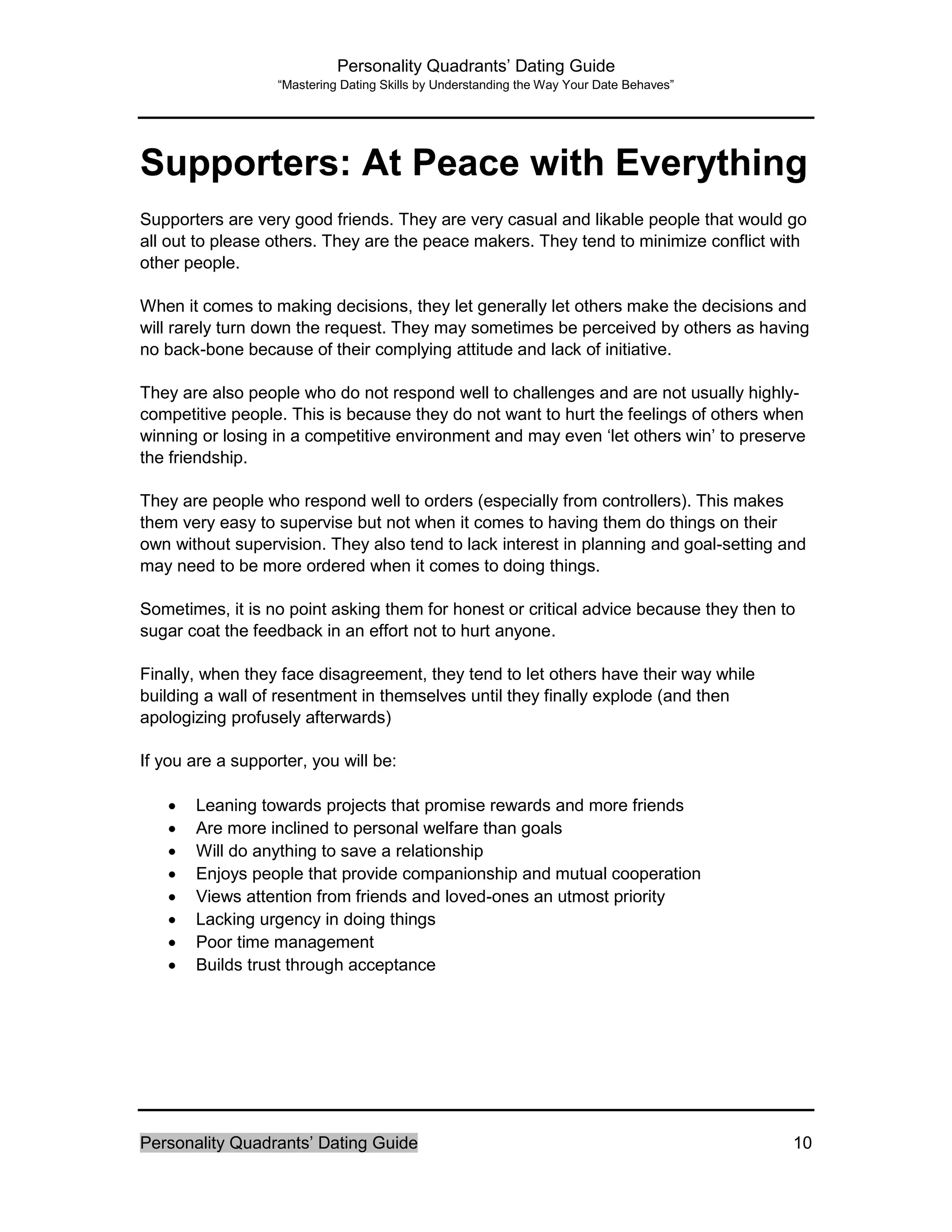 Personality Quadrants’ Dating Guide
“Mastering Dating Skills by Understanding the Way Your Date Behaves”
Personality Quadrants’ Dating Guide 10
Supporters: At Peace with Everything
Supporters are very good friends. They are very casual and likable people that would go
all out to please others. They are the peace makers. They tend to minimize conflict with
other people.
When it comes to making decisions, they let generally let others make the decisions and
will rarely turn down the request. They may sometimes be perceived by others as having
no back-bone because of their complying attitude and lack of initiative.
They are also people who do not respond well to challenges and are not usually highly-
competitive people. This is because they do not want to hurt the feelings of others when
winning or losing in a competitive environment and may even ‘let others win’ to preserve
the friendship.
They are people who respond well to orders (especially from controllers). This makes
them very easy to supervise but not when it comes to having them do things on their
own without supervision. They also tend to lack interest in planning and goal-setting and
may need to be more ordered when it comes to doing things.
Sometimes, it is no point asking them for honest or critical advice because they then to
sugar coat the feedback in an effort not to hurt anyone.
Finally, when they face disagreement, they tend to let others have their way while
building a wall of resentment in themselves until they finally explode (and then
apologizing profusely afterwards)
If you are a supporter, you will be:
 Leaning towards projects that promise rewards and more friends
 Are more inclined to personal welfare than goals
 Will do anything to save a relationship
 Enjoys people that provide companionship and mutual cooperation
 Views attention from friends and loved-ones an utmost priority
 Lacking urgency in doing things
 Poor time management
 Builds trust through acceptance
 