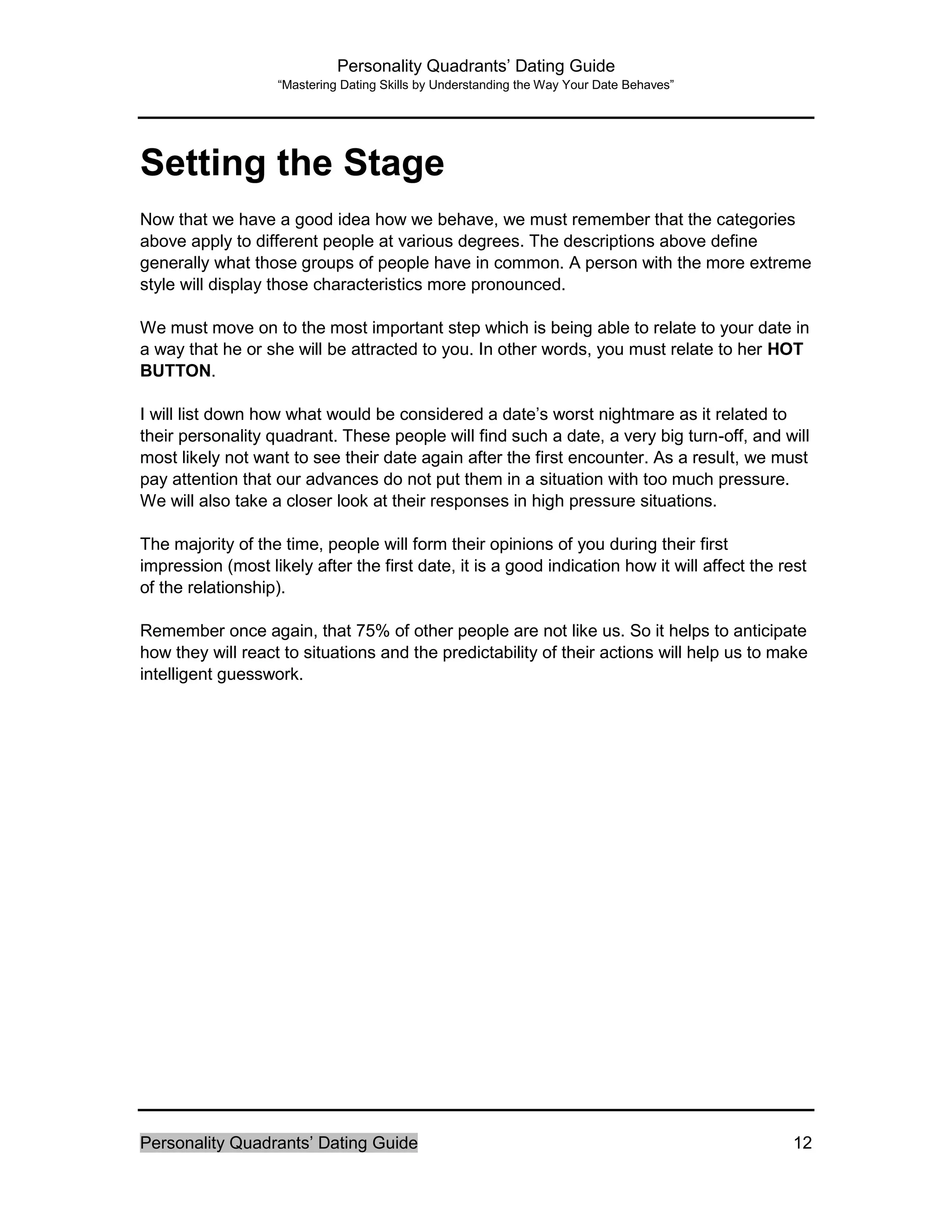Personality Quadrants’ Dating Guide
“Mastering Dating Skills by Understanding the Way Your Date Behaves”
Personality Quadrants’ Dating Guide 12
Setting the Stage
Now that we have a good idea how we behave, we must remember that the categories
above apply to different people at various degrees. The descriptions above define
generally what those groups of people have in common. A person with the more extreme
style will display those characteristics more pronounced.
We must move on to the most important step which is being able to relate to your date in
a way that he or she will be attracted to you. In other words, you must relate to her HOT
BUTTON.
I will list down how what would be considered a date’s worst nightmare as it related to
their personality quadrant. These people will find such a date, a very big turn-off, and will
most likely not want to see their date again after the first encounter. As a result, we must
pay attention that our advances do not put them in a situation with too much pressure.
We will also take a closer look at their responses in high pressure situations.
The majority of the time, people will form their opinions of you during their first
impression (most likely after the first date, it is a good indication how it will affect the rest
of the relationship).
Remember once again, that 75% of other people are not like us. So it helps to anticipate
how they will react to situations and the predictability of their actions will help us to make
intelligent guesswork.
 