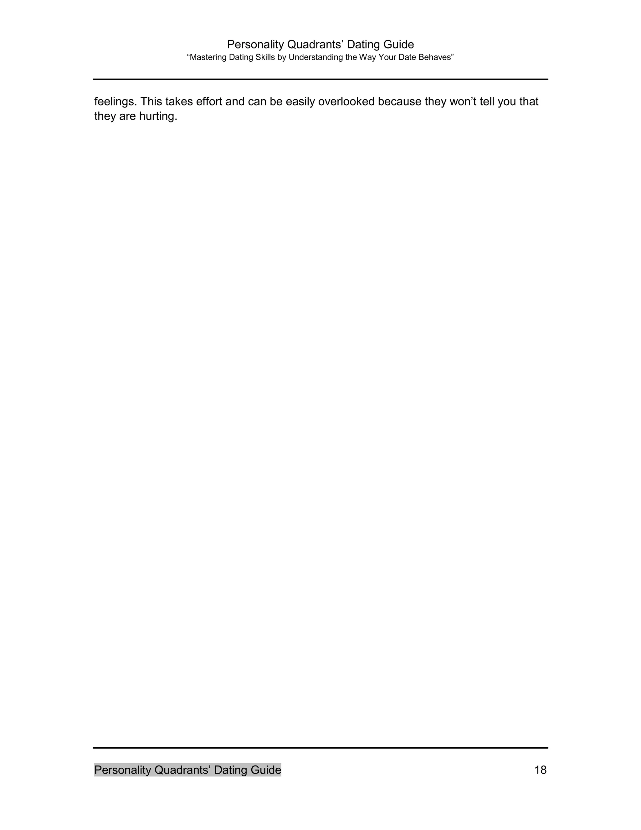 Personality Quadrants’ Dating Guide
“Mastering Dating Skills by Understanding the Way Your Date Behaves”
Personality Quadrants’ Dating Guide 18
feelings. This takes effort and can be easily overlooked because they won’t tell you that
they are hurting.
 