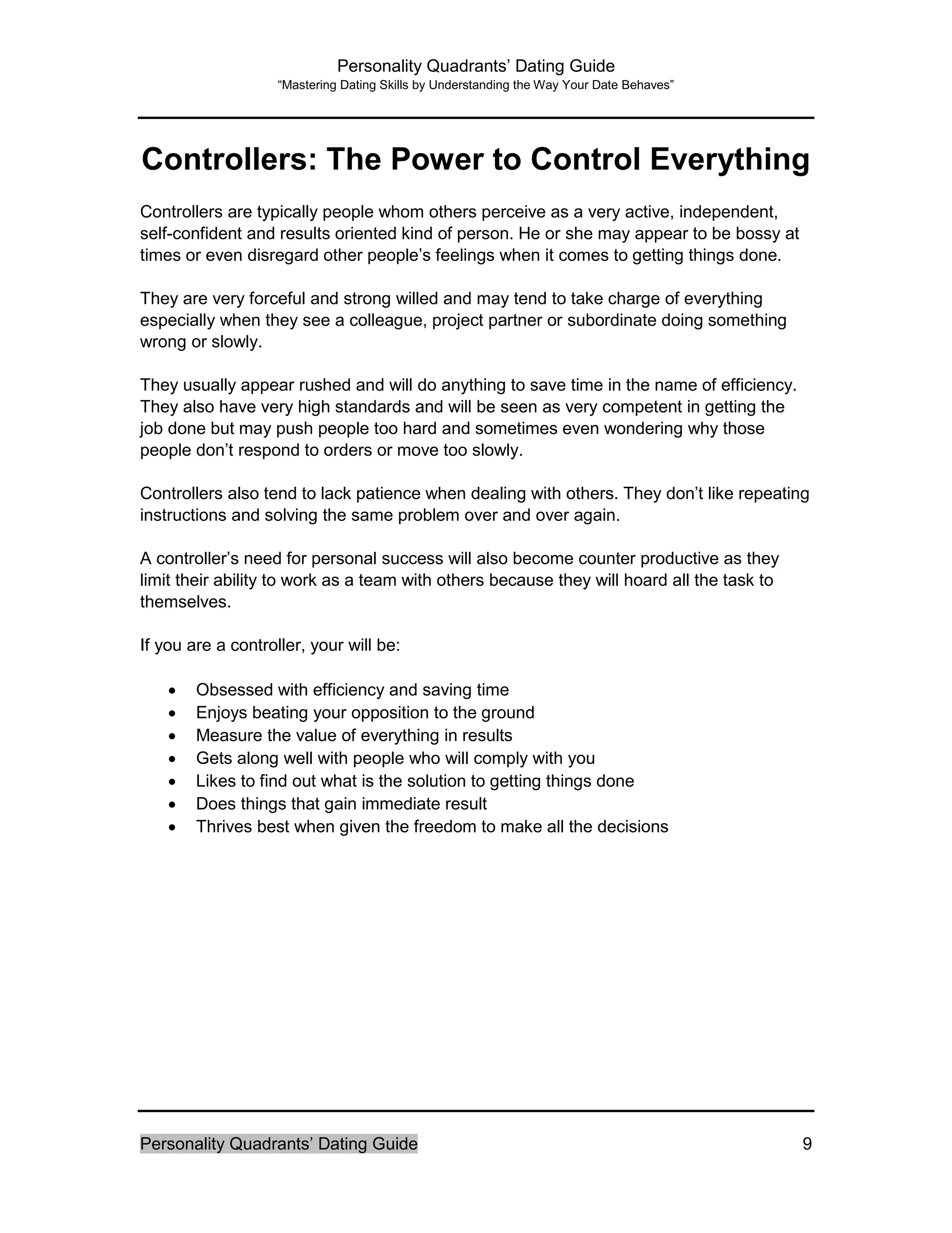 Personality Quadrants’ Dating Guide
“Mastering Dating Skills by Understanding the Way Your Date Behaves”
Personality Quadrants’ Dating Guide 9
Controllers: The Power to Control Everything
Controllers are typically people whom others perceive as a very active, independent,
self-confident and results oriented kind of person. He or she may appear to be bossy at
times or even disregard other people’s feelings when it comes to getting things done.
They are very forceful and strong willed and may tend to take charge of everything
especially when they see a colleague, project partner or subordinate doing something
wrong or slowly.
They usually appear rushed and will do anything to save time in the name of efficiency.
They also have very high standards and will be seen as very competent in getting the
job done but may push people too hard and sometimes even wondering why those
people don’t respond to orders or move too slowly.
Controllers also tend to lack patience when dealing with others. They don’t like repeating
instructions and solving the same problem over and over again.
A controller’s need for personal success will also become counter productive as they
limit their ability to work as a team with others because they will hoard all the task to
themselves.
If you are a controller, your will be:
 Obsessed with efficiency and saving time
 Enjoys beating your opposition to the ground
 Measure the value of everything in results
 Gets along well with people who will comply with you
 Likes to find out what is the solution to getting things done
 Does things that gain immediate result
 Thrives best when given the freedom to make all the decisions
 
