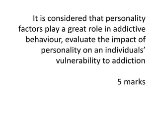 It is considered that personality
factors play a great role in addictive
behaviour, evaluate the impact of
personality on an individuals’
vulnerability to addiction
5 marks
 
