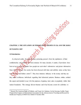 The Conundrum Relating To Personality Rights And The Role Of Breach Of Confidence 11
CHAPTER 2: THE SITUATION OF PERSONALITY RIGHTS IN UK AND THE ROLE
OF PASSING OFF
2.0 Introduction
As observed earlier, the legal doctrine protecting person’s from the exploitation of their
confidentiality and publicity has been existence for many decades. A sundry of provisions have
been set up in order to regulate how people use each other’s information and private information.
Since the 20th century, the society has been obsessed with fame and celebrity status as they have
become icons and fashion setters23. They have immense influence in the society and they use
they status to influence individuals regarding their behavioral patterns. Business entities realized
this aspect and decided to use it for the purposes of gaining more sales or popularity within their
market boundaries. This strategy did not frustrate and it has become a norm for celebrities to
23
Barnett The American Right of Publicity and Visual Art: Solutions for the Growing Conflict Paper
Prepared for Congress of International Association for the Advancement of Teaching and Research in
Intellectual Property (ATRIP) New Delhi6-8 October 2002
 