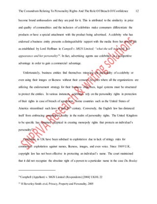 The Conundrum Relating To Personality Rights And The Role Of Breach Of Confidence 12
become brand ambassadors and they are paid for it. This is attributed to the similarity in price
and quality of commodities and the inclusion of celebrities make consumers differentiate the
products or have a special attachment with the product being advertised. A celebrity who has
endorsed a business entity presents a distinguishable rapport with the media from her normal life
as established by Lord Hoffman in Campell v. MGN Limited; “what she sell is herself, her
appearance and her personality24. In fact, advertising agents use celebrities as a competitive
advantage in order to gain a commercial advantage.
Unfortunately, business entities find themselves misusing the personality of a celebrity or
even using their images or likeness without their consent. In cases where all the organizations are
utilizing the endorsement strategy for their business objectives, legal systems must be structured
to protect the entities. In various instances, celebrities rely on the personality rights in protection
of their rights in case of breach of agreement. Some countries such as the United States of
America streamlined such laws in mid-20th century. Conversely, the English law has distanced
itself from embracing commercial reality in the realm of personality rights. The United Kingdom
to be specific has remained skeptical in creating monopoly rights that protects an individual’s
personality25.
Celebrities in UK have been subdued to exploitation due to lack of stringy rules for
commercial exploitation against names, likeness, images, and even voice. Since 1869 U.K.
copyright law has not been effective in protecting an individual’s name. The court maintained
that it did not recognize the absolute right of a person to a particular name in the case Du Boulay
24
Campbell (Appellant) v. MGN Limited (Respondents) [2004] UKHL 22
25
H Beverley-Smith et al, Privacy, Property and Personality, 2005
 
