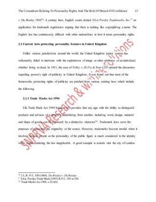 The Conundrum Relating To Personality Rights And The Role Of Breach Of Confidence 13
v. Du Boulay 186926. A century later, English courts denied Elvis Presley Trademarks, Inc.27 an
application for trademark registration arguing that there is nothing like copyrighting a name. The
English law has continuously differed with other nationalities in how it treats personality rights.
2.1 Current laws protecting personality features in United Kingdom
Unlike various jurisdictions around the world, the United Kingdom justice system has
vehemently failed to intervene with the exploitation of image or other attributes of an individual;
whether living or dead. In 1931, the case of Tolley v. JS Fry & Sons LTD opened the discussion
regarding person’s right of publicity in United Kingdom. It was found out that most of the
frameworks protecting rights of publicity are patched from various existing laws which include
the following.
2.1.1 Trade Marks Act 1994
UK Trade Mark Act 1994 Section 1(1) provides that any sign with the ability to distinguish
products and services of a person’s undertaking from another, including word, design, numeral
and shape of goods, can be registered by a distinctive character28. Trademark laws serve the
purposes of protecting the originality or the source. However, trademarks become invalid when it
involves famous people as the personality of the public figure is much considered to the identity
of the origin rendering the law inapplicable. A good example is tourists visit the city of London
26
2 L.R.-P.C. 430 (1869). Du Boulay v. Du Boulay
27
Elvis Presley Trade Mark [1997] R.P.C. 543 at 556
28
Trade Marks Act 1994, s.3(1)(b)
 