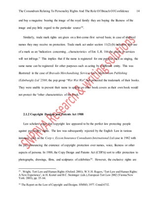 The Conundrum Relating To Personality Rights And The Role Of Breach Of Confidence 14
and buy a magazine bearing the image of the royal family they are buying the likeness of the
image and pay little regard to the particular source29.
Similarly, trade mark rights are given on a first-come-first served basis; in case of identical
names they may receive no protection. Trade mark act under section 11(2) (b) indicates that use
of a mark as an “indication concerning…characteristics of Ent. L.R. 166 the goods or services
will not infringe.” This implies that if the name is registered for one purpose such as singing, the
same name can be registered for other purposes such as acting by a different entity. This was
illustrated in the case of Bravado Merchandising Services Ltd v Mainstream Publishing
(Edinburgh) Ltd `2588; the pop group “Wet Wet Wet” had protected the trademark of their books.
They were unable to prevent their name to appear on other book covers as their own book would
not protect the “other characteristics of the book.”
2.1.2 Copyright Designs and Patents Act 1988
Law scholars argue that copyright law appeared to be the perfect law protecting people
against personality rights. The law was subsequently rejected by the English Law in various
instances such as the Corp v. Exxon Insurance Consultants International Ltd case in 1982 with
the jury denouncing the existence of copyright protection over names, voice, likeness or other
aspects of persona. In 1988, the Copy Design and Patents Act (CDPA) sort to offer protection to
photographs, drawings, films, and sculptures of celebrities30. However, the exclusive rights are
29
. Wright, Tort Law and Human Rights (Oxford: 2001); W.V.H. Rogers,‘Tort Law and Human Rights:
A New Experience’, in H. Koziol and B.C. Steininger (eds.),European Tort Law 2002 (Vienna/New
York: 2003), pp. 35–64.
30
The Report on the Law of Copyright and Designs. HMSO, 1977. Cmnd.6732.
 