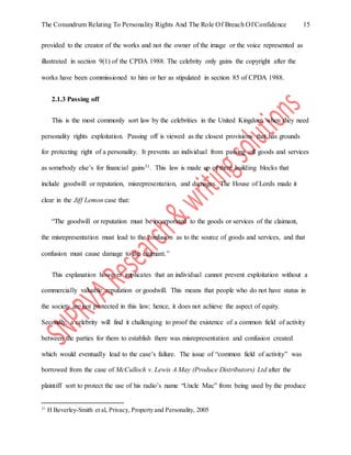 The Conundrum Relating To Personality Rights And The Role Of Breach Of Confidence 15
provided to the creator of the works and not the owner of the image or the voice represented as
illustrated in section 9(1) of the CPDA 1988. The celebrity only gains the copyright after the
works have been commissioned to him or her as stipulated in section 85 of CPDA 1988.
2.1.3 Passing off
This is the most commonly sort law by the celebrities in the United Kingdom when they need
personality rights exploitation. Passing off is viewed as the closest provisions that has grounds
for protecting right of a personality. It prevents an individual from passing off goods and services
as somebody else’s for financial gains31. This law is made up of three building blocks that
include goodwill or reputation, misrepresentation, and damages. The House of Lords made it
clear in the Jiff Lemon case that:
“The goodwill or reputation must be incorporated to the goods or services of the claimant,
the misrepresentation must lead to the confusion as to the source of goods and services, and that
confusion must cause damage to the claimant.”
This explanation however implicates that an individual cannot prevent exploitation without a
commercially valuable reputation or goodwill. This means that people who do not have status in
the society are not protected in this law; hence, it does not achieve the aspect of equity.
Secondly, a celebrity will find it challenging to proof the existence of a common field of activity
between the parties for them to establish there was misrepresentation and confusion created
which would eventually lead to the case’s failure. The issue of “common field of activity” was
borrowed from the case of McCulloch v. Lewis A May (Produce Distributors) Ltd after the
plaintiff sort to protect the use of his radio’s name “Uncle Mac” from being used by the produce
31
H Beverley-Smith et al, Privacy, Property and Personality, 2005
 