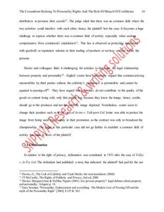 The Conundrum Relating To Personality Rights And The Role Of Breach Of Confidence 16
distributors to promote their cereals32. The judge ruled that there was no common field where the
two activities could interfere with each other; hence, the plaintiff lost the case. It becomes a huge
challenge to express whether there was a common field of activity especially when seeking
compensation from commercial exploitation33. This law is observed as protecting individuals
with goodwill or reputation subsists in their trading of products or services and not within the
persona.
Davies and colleagues finds it challenging for scholars to determine the legal relationship
between property and personality34. English courts have persistently argued that commercializing
memorabilia by third parties without the celebrity’s permission is permissible and cannot be
equated to passing-off35. They have argued that celebrities do not contribute to the quality of the
goods or content being sold, only that people buy because they know the image; hence, credits
should go to the produces and not the celebrity image depicted. Nonetheless, courts seem to
change their position such as in the case of Irvine v. Talksport Ltd. Irvine was able to protect his
image from being used by the entity in their promotion as the contract was only to broadcast the
championship. The judge in this particular case did not go further to establish a common field of
activity but ruled in favor of the plaintiff.
2.1.4 Defamation
In relation to the right of privacy, defamation was constituted in 1931 after the case of Tolley
v. Js Fry Ltd. The defendant had published a story that indicated the plaintiff had pad for the use
32
Davies, G., The Cult of Celebrity and Trade Marks: the next instalment (2004)
33
JT McCarthy, The Rights of Publicity and Privacy, 2nd ed, 2000
34
Davies, Margaret Jane & Naffine,Ngaire (2001) Are persons property?: legal debates about property
and personality, Ashgate p. 16
35
Gary Scanlan, “Personality, Endorsement and everything: The Modern Law of Passing Off and the
myth of the Personality Right” [2003[ E.I.P.R. 563
 
