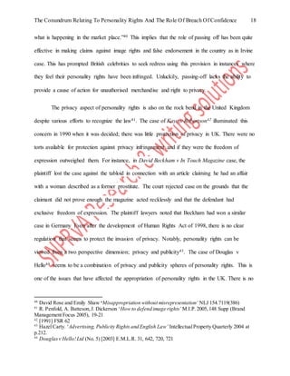 The Conundrum Relating To Personality Rights And The Role Of Breach Of Confidence 18
what is happening in the market place.”40 This implies that the role of passing off has been quite
effective in making claims against image rights and false endorsement in the country as in Irvine
case. This has prompted British celebrities to seek redress using this provision in instances where
they feel their personality rights have been infringed. Unluckily, passing-off lacks the ability to
provide a cause of action for unauthorised merchandise and right to privacy.
The privacy aspect of personality rights is also on the rock bend in the United Kingdom
despite various efforts to recognize the law41. The case of Kaye v Robertson42 illuminated this
concern in 1990 when it was decided; there was little protection of privacy in UK. There were no
torts available for protection against privacy infringement and if they were the freedom of
expression outweighed them. For instance, in David Beckham v In Touch Magazine case, the
plaintiff lost the case against the tabloid in connection with an article claiming he had an affair
with a woman described as a former prostitute. The court rejected case on the grounds that the
claimant did not prove enough the magazine acted recklessly and that the defendant had
exclusive freedom of expression. The plaintiff lawyers noted that Beckham had won a similar
case in Germany Even after the development of Human Rights Act of 1998, there is no clear
regulation that seems to protect the invasion of privacy. Notably, personality rights can be
viewed from a two perspective dimension; privacy and publicity43. The case of Douglas v
Hello44 seems to be a combination of privacy and publicity spheres of personality rights. This is
one of the issues that have affected the appropriation of personality rights in the UK. There is no
40
David Rose and Emily Shaw ‘Misappropriation without misrepresentation’ NLJ 154.7119(386)
41
R. Penfold, A. Batteson,J. Dickerson ‘How to defend image rights’ M.I.P. 2005,148 Supp (Brand
Management Focus 2005), 19-21
42
[1991] FSR 62
43
Hazel Carty. ‘Advertising, Publicity Rights and English Law’ IntellectualProperty Quarterly 2004 at
p.212.
44
Douglasv Hello!Ltd (No. 5) [2003] E.M.L.R. 31, 642, 720, 721
 