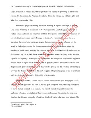 The Conundrum Relating To Personality Rights And The Role Of Breach Of Confidence 19
a clear distinction of privacy and publicity practice when it comes to protecting an individual’s
persona. On the contrary, the American law clearly defines the privacy and publicity rights and
links them in personality rights.
Modern UK judges are bearing the ancient mentality in regards to the right of privacy.
Lord Justice Mummery in his decision on R v Wainright in the Court of Appeal stated that he
predicts serious definition and conceptual problems if the judicial system allows the inclusion of
a new tort that incorporates such wide range of situations45. He continued to add that he is
guaranteed that nobody, the public, parliament, the press, wants a creation of a new tort that
would be challenging to solve. On the same matter of privacy, Lord Hoffmann raised his
contribution on this matter asserting that common law cannot be deduced specific definitions and
the witnessed gap can be filled by the judicious development without necessary having to create
a general tort in privacy. Wainwright sort compensation for damages for strip-searches by prison
warders which he argued that it interfered with his personal privacy. The county court had found
the prison staff guilty of interference with the plaintiff’s privacy and did constitute a tort of tress;
however, this decision was lifted by the court of appeal. The presiding judge is said to have been
quick to reject any tort quoted by Wainwright in his complain.
In a similar situation, Gordon Kaye v. Andrew Robertson and Sport Newspapers Ltd46, a
renowned actor Kaye wanted the court to stop the sport newspaper from publishing photographs
of injuries he had sustained in an accident. The plaintiff wanted the court to redress the
application of various torts including libel, trespass, and nuisance. Resultantly, the court only
found out the defendant was guilty of malicious falsehood but the other torts were rejected. The
45
[2001] EWCA Civ. 2081, at para. 42
46
[1991] FSR 62
 