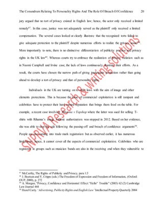 The Conundrum Relating To Personality Rights And The Role Of Breach Of Confidence 20
jury argued that no tort of privacy existed in English law; hence, the actor only received a limited
remedy47. In this case, justice was not adequately served as the plaintiff only received a limited
compensation. The several cases looked at clearly illustrate that the recognized torts failed to
give adequate protection to the plaintiff despite numerous efforts to realize the privacy issues48.
More importantly to note, there is no distinctive differentiation of publicity practice and privacy
rights in the UK law49. Whereas courts try to embrace the realization of privacy violation such as
in Naomi Campbell and Irvine case, the lack of laws continuously frustrate their efforts. As a
result, the courts have chosen the narrow path of giving inadequate protection rather than going
ahead to develop a tort of privacy and that of personality rights.
Individuals in the UK are turning on to other laws with the aim of image and other
elements protections. This is because the issue of commercial exploitation is still rampant and
celebrities have to protect their hard earned reputation that brings them food on the table. For
example, a recent case involving Rihanna v Topshop where the latter was sued for selling T-
shirts with Rihanna’s image without authorization was stopped in 2012. Based on her evidence,
she was able to stop the sale following the passing-off and breach of confidence arguments50.
People are also turning into trade mark registration but as observed earlier, it has numerous
limitations; hence, it cannot cover all the aspects of commercial exploitation. Celebrities who are
registered in groups such as musician bands are also in the receiving end when they vulnerable to
47
McCarthy, The Rights of Publicity and Privacy, para 1:3
48
J. Beatson and Y. Cripps (eds.) The Freedom of Expression and Freedom of Information, (Oxford:
OUP,2000), p. 272
49
A. Morgan, “Privacy, Confidence and Horizontal Effect:“Hello” Trouble” (2003) 62 (2) Cambridge
Law Journal 444
50
Hazel Carty. ‘Advertising, Publicity Rights and English Law’ IntellectualProperty Quarterly 2004
 
