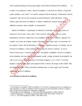 The Conundrum Relating To Personality Rights And The Role Of Breach Of Confidence 22
as unfair it was disclosed to others. Breach of confidence is observed as a violation of duty that
would constitute a civil claim54. It is mostly connected with the disclosure of information that has
commercial value but can also incorporate personal information about individuals. Some
scholars argue that breach of confidence is adjunct to intellectual property and can give
additional protection where copyrights are incapacitated.
Breach of confidence is increasingly be embraced in protecting tort involving privacy as
witnessed in Wainwright v Home office55 and Campbell v MGN cases. There are various
interpretations that have resulted from cases established in breach of confidence approach. For
example, even where the recipient acquires information from a legit source, it is paramount for
the recipient to know that the information is reasonably regarded as private. In Australia, the tort
of breach of confidence is more profound in protecting the invasion of privacy. in case of
Saltman Engineering v Campbell engineering56, the plaintiff complained a breach of confidence
by the defendant who went ahead to subsequently modify a design developed by the plaintiff and
sold it on its own account. Closer home in the United Kingdom, Coco v Clark57, Coco had
designed a motor-scooter engine and requested Clarke to license the design on their behalf. After
the negotiations failed, Clarke proceeded to manufacturing a scooter engine and Coco made
claims over breach of confidence.
3.2 Necessities of a breach of confidence
54
Lord Nicholls in Campbell v MGN Ltd [2004] A.C.457 at 464-5 summarised the law of confidence as
“[the imposition] of a duty of confidence whenever a person receives information he knows or ought to
know is fairly and reasonably to be regarded as confidential
55
Wainwright & Anor (Appellants –v- The Home Office (Respondents) : [2003] UKHL 53
56
Saltman Engineering v Campbell Engineering (1948) 65 RPC 203; [1963] 3 All ER 413
57
Coco –v- A N Clark (Engineers) Limited : 1969 [RPC 41,47]
 