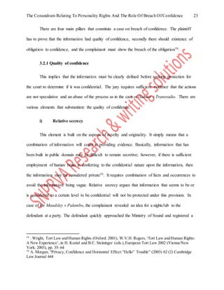 The Conundrum Relating To Personality Rights And The Role Of Breach Of Confidence 23
There are four main pillars that constitute a case on breach of confidence. The plaintiff
has to prove that the information had quality of confidence, secondly there should existence of
obligation to confidence, and the complainant must show the breach of the obligation58.
3.2.1 Quality of confidence
This implies that the information must be clearly defined before seeking protection for
the court to determine if it was confidential. The jury requires sufficient evidence that the actions
are not speculative and an abuse of the process as in the case of Suhner v Transradio. There are
various elements that substantiate the quality of confidence.
i) Relative secrecy
This element is built on the aspects of novelty and originality. It simply means that a
combination of information will count in providing evidence. Basically, information that has
been built in public domain may be difficult to remain secretive; however, if there is sufficient
employment of human brain in conferring to the confidential nature upon the information, then
the information may be considered private59. It requires combination of facts and occurrences to
avoid the information being vague. Relative secrecy argues that information that seems to be or
is considered to a certain level to be confidential will not be protected under this provision. In
case of De Maudsley v Palumbo, the complainant revealed an idea for a nightclub to the
defendant at a party. The defendant quickly approached the Ministry of Sound and registered a
58
. Wright, Tort Law and Human Rights (Oxford: 2001); W.V.H. Rogers,‘Tort Law and Human Rights:
A New Experience’, in H. Koziol and B.C. Steininger (eds.),European Tort Law 2002 (Vienna/New
York: 2003), pp. 35–64
59
A. Morgan, “Privacy, Confidence and Horizontal Effect:“Hello” Trouble” (2003) 62 (2) Cambridge
Law Journal 444
 
