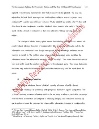 The Conundrum Relating To Personality Rights And The Role Of Breach Of Confidence 24
nightclub with the same characteristics they had discussed with the plaintiff. The case was
rejected on the basis that it was vague and it did not have sufficient novelty to prove it was
confidential60. Another case of Fraser v Thames TV, the plaintiff had an idea of a TV show and
they shared it with a scriptwriter who later disclosed it to a producer who made it. The court
found it to be a breach of confidence as there was sufficient evidence showing that it was
original.
The concept of relative secrecy gives a room for disclosing information to a number of
people without it losing the aspect of confidentiality. Like in the case of Douglas v Hello, the
information was confidential even though some people had the knowledge and there was an
intention to publish it. The problem arises when another unathourised entity publishes the
information even if the information was under relative secrecy61. This means that the information
loses taste and it would be somehow meaningless to the authorized party. This means that partial
disclosure may make the information loose part of its confidentiality and this would harm the
patent.
ii) Springboard doctrine
This element stipulates that an individual can take advantage of public domain
information by obtaining it in confidence and springboard themselves against competitors. This
incidence is mostly common in business entities that are trying to a have a competitive advantage
over the others. Competitors are obligated to enhancing integrity and confidential relationship
and it applies to issues like customer lists where public information is treated in confidentiality.
60
. Wright, Tort Law and Human Rights (Oxford: 2001); W.V.H. Rogers,‘Tort Law and Human Rights:
A New Experience’, in H. Koziol and B.C. Steininger (eds.),European Tort Law 2002 (Vienna/New
York: 2003), pp. 35–64
61
Hazel Carty. ‘Advertising, Publicity Rights and English Law’ IntellectualProperty Quarterly 2004
 