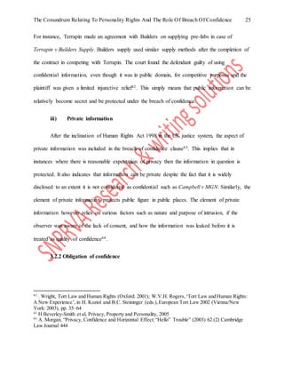 The Conundrum Relating To Personality Rights And The Role Of Breach Of Confidence 25
For instance, Terrapin made an agreement with Builders on supplying pre-fabs in case of
Terrapin v Builders Supply. Builders supply used similar supply methods after the completion of
the contract in competing with Terrapin. The court found the defendant guilty of using
confidential information, even though it was in public domain, for competitive purposes and the
plaintiff was given a limited injunctive relief62. This simply means that public information can be
relatively become secret and be protected under the breach of confidence.
iii) Private information
After the inclination of Human Rights Act 1998 in the UK justice system, the aspect of
private information was included in the breach of confidence clause63. This implies that in
instances where there is reasonable expectation of privacy then the information in question is
protected. It also indicates that information can be private despite the fact that it is widely
disclosed to an extent it is not considered as confidential such as Campbell v MGN. Similarly, the
element of private information protects public figure in public places. The element of private
information however relies on various factors such as nature and purpose of intrusion, if the
observer was aware of the lack of consent, and how the information was leaked before it is
treated as quality of confidence64.
3.2.2 Obligation of confidence
62
. Wright, Tort Law and Human Rights (Oxford: 2001); W.V.H. Rogers,‘Tort Law and Human Rights:
A New Experience’, in H. Koziol and B.C. Steininger (eds.),European Tort Law 2002 (Vienna/New
York: 2003), pp. 35–64
63
H Beverley-Smith et al, Privacy, Property and Personality, 2005
64
A. Morgan, “Privacy, Confidence and Horizontal Effect:“Hello” Trouble” (2003) 62 (2) Cambridge
Law Journal 444
 