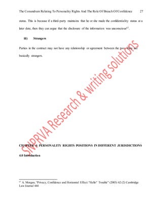 The Conundrum Relating To Personality Rights And The Role Of Breach Of Confidence 27
status. This is because if a third-party maintains that he or she made the confidentiality status at a
later date, then they can argue that the disclosure of the information was unconscious67.
iii) Strangers
Parties in the contract may not have any relationship or agreement between the two. They are
basically strangers.
CHAPTER 4: PERSONALITY RIGHTS POSITIONS IN DIFFERENT JURISDICTIONS
4.0 Introduction
67
A. Morgan, “Privacy, Confidence and Horizontal Effect:“Hello” Trouble” (2003) 62 (2) Cambridge
Law Journal 444
 