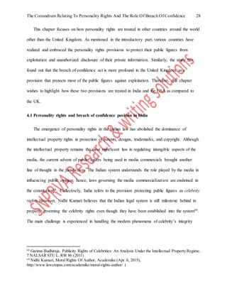 The Conundrum Relating To Personality Rights And The Role Of Breach Of Confidence 28
This chapter focuses on how personality rights are treated in other countries around the world
other than the United Kingdom. As mentioned in the introductory part, various countries have
realized and embraced the personality rights provisions to protect their public figures from
exploitation and unauthorized disclosure of their private information. Similarly, the study has
found out that the breach of confidence act is more profound in the United Kingdom as a
provision that protects most of the public figures against exploitation. Therefore, this chapter
wishes to highlight how these two provisions are treated in India and the USA as compared to
the UK.
4.1 Personality rights and breach of confidence position in India
The emergence of personality rights in the Indian law has abolished the dominance of
intellectual property rights in protection of patents, designs, trademarks, and copyright. Although
the intellectual property remains the most significant law in regulating intangible aspects of the
media, the current advent of public figures being used in media commercials brought another
line of thought in the jurisdiction. The Indian system understands the role played by the media in
influencing public opinion; hence, laws governing the media commercialization are enshrined in
the constitution68. Collectively, India refers to the provision protecting public figures as celebrity
rights. However, Nidhi Kumari believes that the Indian legal system is still milestone behind in
properly governing the celebrity rights even though they have been established into the system69.
The main challenge is experienced in handling the modern phenomena of celebrity’s integrity
68
Garima Budhiraja, Publicity Rights of Celebrities: An Analysis Under the Intellectual Property Regime,
7 NALSAR STU L. RW 86 (2011)
69
Nidhi Kumari, Moral Rights Of Author, Academike (Apr. 6, 2015),
http://www.lawctopus.com/academike/moral-rights-author/ (
 