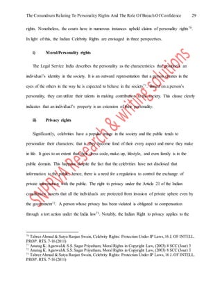 The Conundrum Relating To Personality Rights And The Role Of Breach Of Confidence 29
rights. Nonetheless, the courts have in numerous instances upheld claims of personality rights70.
In light of this, the Indian Celebrity Rights are envisaged in three perspectives.
i) Moral/Personality rights
The Legal Service India describes the personality as the characteristics that position’s an
individual’s identity in the society. It is an outward representation that a person creates in the
eyes of the others in the way he is expected to behave in the society71. Based on a person’s
personality, they can utilize their talents in making contribution to the society. This clause clearly
indicates that an individual’s property is an extension of their personality.
ii) Privacy rights
Significantly, celebrities have a popular image in the society and the public tends to
personalize their characters; that is, they become fond of their every aspect and move they make
in life. It goes to an extent that their dress code, make-up, lifestyle, and even family is in the
public domain. This happens despite the fact that the celebrities have not disclosed that
information to the public; hence, there is a need for a regulation to control the exchange of
private information with the public. The right to privacy under the Article 21 of the Indian
constitution asserts that all the individuals are protected from invasion of private sphere even by
the government72. A person whose privacy has been violated is obligated to compensation
through a tort action under the India law73. Notably, the Indian Right to privacy applies to the
70
Tabrez Ahmad & Satya Ranjan Swain, Celebrity Rights: Protection Under IP Laws,16 J. OF INTELL.
PROP. RTS. 7-16 (2011)
71
Anurag K. Agarwal& S.S. Sagar Priyatham, Moral Rights in Copyright Law, (2003) 8 SCC (Jour) 3
72
Anurag K. Agarwal& S.S. Sagar Priyatham, Moral Rights in Copyright Law, (2003) 8 SCC (Jour) 3
73
Tabrez Ahmad & Satya Ranjan Swain, Celebrity Rights: Protection Under IP Laws,16 J. OF INTELL.
PROP. RTS. 7-16 (2011)
 