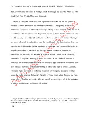 The Conundrum Relating To Personality Rights And The Role Of Breach Of Confidence 3
them, or sculpturing individuals in paintings, results to an illegal act under the Article 57 of the
Greek Civil Code (57 ΑΚ, 57 Αστικός Κώδικας).
Breach of confidence on the other hand represents the common law tort that protects
individual’s private information that should be confidential4. Consequently, when such
information is disclosed, an individual has the legal liability to make claimants under the breach
of confidence. This law applies when the plaintiff provides evidence that the information is not
in public domain, it is confidential, and that it was disclosed without authorization. The English
law allows individuals to make claims when their confidentiality has been breached if they can
ascertain that the information had the magnitude of confidence, that it was provided under the
obligation of confidence, and that it was disclosed without individual’s authorization.
Information that is regarded as “not being in the public domain” means that it is essentially
inaccessible to the public5. Leaking of “some information” is still considered a breach of
confidence and it can be sued in a court of law. Personally rights and breach of confident are in
most instances intertwined and aim at protecting an individual’s right to privacy. Generally,
personality rights and breach of confidence regulations are recognized in various countries
around the Globe including the People’s Republic of China, South Africa, Jamaica, and France
among others. Therefore, personality rights are integral provisions especially in the regulations
of celebrity endorsements and commercial dealings.
4
. Wright, Tort Law and Human Rights (Oxford: 2001); W.V.H. Rogers,‘Tort Law and Human Rights:
A New Experience’, in H. Koziol and B.C. Steininger (eds.),European Tort Law 2002 (Vienna/New
York: 2003), pp. 35–64.
5
Ibid
 