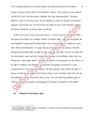 The Conundrum Relating To Personality Rights And The Role Of Breach Of Confidence 30
invasion of privacy and not the use of an individual’s likeness. This provision can be compared
with the UK’s set of rules that protects celebrities from false misrepresentation. The major
difference is that in UK privacy issues are not enshrined in a policy but depends on the judicial
judgments based on the case. As observed here, the Indian law has a well-established provision
that protects individuals on privacy matters specifically.
In 2014, Shivaji Rao Gaikwad (aka Rajinikanth) v. Varsha Productions, the plaintiff filled a
suit against the defendant for an alleged violation of celebrity rights. In the case, the popular fim
actor Rajinikanth approached the Madras High Court to stop the release of a Bollywood movie
titled “Main Hoon Rajinikanth.’ To begin with, the actor argued that the producer of the film
infringed his personality rights by using his name as the title of the film. He goes on to argue that
his characteristics, nature and style of acting were all copied by the defendant; hence, there was
infringement of personality rights74. Secondly, the plaintiff sort compensation for the violation of
his rights to publicity as the defendant was purported to be gaining economically by gross
commercialization of his name and reputation. The third argument which touches the rights of
privacy was that the actor believed that the film contains scenes of immoral nature that were not
only defamatory but also breached his privacy issues. The court found the defendant guilty of
violating all the three accusations and damaging the reputation and goodwill of the plaintiff.
iii) Publicity/Merchandising rights
74
Garima Budhiraja, Publicity Rights of Celebrities: An Analysis Under the Intellectual Property Regime,
7 NALSAR STU L. RW 86 (2011)
 
