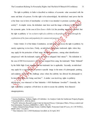 The Conundrum Relating To Personality Rights And The Role Of Breach Of Confidence 31
The right to publicity in India is described as violation of economic value associated with the
name and fame of a person. For this right to be acknowledged, the individual must prove that his
or her fame was in form of merchandise or in that it was intended to promote a product or an
activity75. In simpler terms, the defendant must have used the image or likeness of the plaintiff
for economic gains. In the case of Zeta Zones v Hello Ltd, the presiding magistrate clarified that
the right to publicity is “an exclusive right of a celebrity to the profits to be made through the
exploitation of his fame and popularity for commercial purposes.”
Under Article 21 of the Indian Constitution, an individual can access the right to publicity by
merely registering to two laws. Firstly, an individual can acquire trademark rights where they
may apply for the protection of their name, likeness, nicknames, among other identification
unequivocal with the trademark registry in order to safeguard their misuse76. The defendant in
the case of DM Entertainemnt v Jhaveri was stopped from using the trademark “Daler Mahendi”
by the Delhi High Court meaning that the trademark law is applicable. Secondly, an individual
may apply for a copyright law to protect a specific image in the name of a photograph, painting,
and sculpture. However, the challenge arises where the celebrity has allowed his photograph to
be taken then finds out t being used later77. A similar case involving rights to publicity
infringement was witnessed in Titan Industries v M/S Ramkumar Jewelries78. Generally, the
right to publicity comprises of both laws in order to secure the celebrity from financial
misappropriation.
75
Garima Budhiraja, Publicity Rights of Celebrities: An Analysis Under the Intellectual Property Regime,
7 NALSAR STU L. RW 86 (2011)
76
PaulM. Schwartz, Beyond Lessig's Code for Internet Privacy: Cyberspace Filters, Privacy-control and
Fair Information Practices,[2000]WIS. L. REV. 743, 751.
77
Tabrez Ahmad & Satya Ranjan Swain, Celebrity Rights: Protection Under IP Laws,16 J. OF INTELL.
PROP. RTS. 7-16 (2011)
78
Titan Industries Ltd. vs M/S Ramkumar Jewellelrs on 26 April, 2012
 