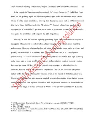 The Conundrum Relating To Personality Rights And The Role Of Breach Of Confidence 32
In the case of ICC Development (International) Ltd v Arvee Enterprsies79, Delhi High Court
found out that publicity rights are the facet of privacy rights which are enshrined under Articles
19 and 21 of the Indian constitution. Drawing from the previous cases such as DM Entertainment
Pvt. Ltd. v. Infant Gift House and Ali v. Playgirl Inc.80, the court believed that unauthorized
appropriation of an individual’s persona which results to an unearned commercial gain to another
was against the constitution and is against the rights to publicity.
Basically, in India the situation regarding personality rights cannot be defined as adequate or
inadequate. The jurisdiction is observed as deficient in dealing with modern issues regarding
endorsements. However, what can be observed is that the personality rights, rights to privacy and
publicity are all referred to as celebrity rights. As defined in the case of ICC Development
(International) Ltd v Arvee Enterprsies81, the right of publicity has evolved from right of privacy
as the jurists tried to obtain a veil between privacy and exploitation based on economic matters.
In comparison to the UK law, the Indian system is quite advanced in acknowledging the
difference between privacy and commercial exploitation. The UK law also deals with private
matters under the breach of confidence provision which is not present in the Indian jurisdiction.
Conversely, the Indian law takes a double-standard approach by extending to say that no persona
can be monopolized. This argument contradicts with the provision that restricts the utilization of
an individual’s image or likeness stipulated in Article 19 and 21 of the constitution82. It can be
79
ICC Development (International) Ltd. v. Arvee Enterprises and Anr., 2003 (26) PTC 245;
80
447 F Supp 723
81
2003 (26) PTC 245 (Del)
82
Shivaji Rao Gaikwad v. Varsha Productions, 2015 SCC OnLine Mad 158: (2015) 1 LW 701 : (2015) 2
CTC 113 (hereinafter Shivaji).
 
