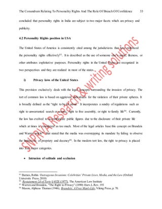 The Conundrum Relating To Personality Rights And The Role Of Breach Of Confidence 33
concluded that personality rights in India are subject to two major facets which are privacy and
publicity.
4.2 Personality Rights position in USA
The United States of America is consistently cited among the jurisdictions that have embraced
the personality rights effectively83. It is described as the use of someone else’s name, likeness, or
other attributes exploitative purposes. Personality rights in the United States are recognized in
two perspectives and they are realized in most of the states.
i) Privacy laws of the United States
This provision exclusively deals with the legal concepts surrounding the invasion of privacy. The
tort of common law is based on aggrieved individuals for the violation of their private spheres. It
is broadly defined as the “right to be let alone.” It incorporates a sundry of regulations such as
right to unwarranted search or seizure, right to free assembly, or right to family life84. Currently,
the law has evolved to accommodate public figures due to the disclosure of their private life
which at times is considered as too much. Most of the legal articles base this concept on Brandeis
and Warren article85 that stated that the media was overstepping its mandate by failing to observe
the limitations of propriety and decency86. In the modern tort law, the right to privacy is placed
into four major categories.
 Intrusion of solitude and seclusion
83
Barnes,Robin. OutrageousInvasions: Celebrities’ Private Lives,Media, and the Law (Oxford
University Press,2010)
84
Restatement 2d of Torts § 652E (1977), The American Law Institute
85
Warren and Brandeis, “The Right to Privacy” (1890) Harv.L.Rev. 193
86
Mason, Alpheus Thomas (1946), Brandeis: A Free Man's Life,Viking Press,p. 70.
 