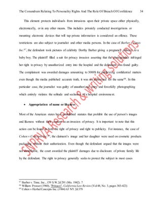 The Conundrum Relating To Personality Rights And The Role Of Breach Of Confidence 34
This element protects individuals from intrusions upon their private space either physically,
electronically, or in any other means. This includes privately conducted investigations or
mounting electronic devices that will tap private information is considered an offence. These
restrictions are also subject to journalist and other media persons. In the case of Barber v Times
Inc.87, the defendant took pictures of celebrity Dorthy Barber giving a pregnancy delivery to a
baby boy. The plaintiff filled a suit for privacy invasion asserting that the photographer infringed
her right to privacy by unauthorized entry into the hospital and the defendant was found guilty.
The complainant was awarded damages amounting to 3000$ for publicizing confidential matters
even though the media published accurate truth, it was not authorized for the same88. In this
particular case, the journalist was guilty of unauthorized entry and forcefully photographing
which entirely violates the solitude and seclusion of a hospital environment.
 Appropriation of name or likeness
Most of the American states have established statutes that prohibit the use of person’s images
and likeness without their consent as an invasion of privacy. It is important to note that this
action can be found in both the right of privacy and right to publicity. For instance, the case of
Cohen v Concepts Inc.89, the claimant’s image and her daughter were used on cosmetic products
packaging without their authorization. Even though the defendant argued that the images were
not identifiable, the court awarded the plaintiff damages due to disclosure of private family life
by the defendant. The right to privacy generally seeks to protect the subject in most cases
87
Barber v. Time, Inc., 159 S.W.2d 291 (Mo. 1942). 7
88
William Prosser (1960), "Privacy", California Law Review (Vol48, No. 3, pages 383-423)
89
Cohen v HerbalConcepts Inc. (1984) 63 NY.2d 379
 