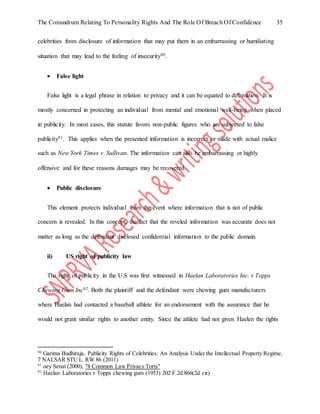The Conundrum Relating To Personality Rights And The Role Of Breach Of Confidence 35
celebrities from disclosure of information that may put them in an embarrassing or humiliating
situation that may lead to the feeling of insecurity90.
 False light
False light is a legal phrase in relation to privacy and it can be equated to defamation. It is
mostly concerned in protecting an individual from mental and emotional well-being when placed
in publicity. In most cases, this statute favors non-public figures who are subjected to false
publicity91. This applies when the presented information is incorrect or made with actual malice
such as New York Times v. Sullivan. The information can also be embarrassing or highly
offensive and for these reasons damages may be recovered.
 Public disclosure
This element protects individual from the event where information that is not of public
concern is revealed. In this concept, the fact that the reveled information was accurate does not
matter as long as the defendant disclosed confidential information to the public domain.
ii) US right of publicity law
The right of publicity in the U.S was first witnessed in Haelan Laboratories Inc. v Topps
Chewing Gum Inc92. Both the plaintiff and the defendant were chewing gum manufacturers
where Haelan had contacted a baseball athlete for an endorsement with the assurance that he
would not grant similar rights to another entity. Since the athlete had not given Haelen the rights
90
Garima Budhiraja, Publicity Rights of Celebrities: An Analysis Under the Intellectual Property Regime,
7 NALSAR STU L. RW 86 (2011)
91
oey Senat (2000), "4 Common Law Privacy Torts"
92
Haelan Laboratories v Topps chewing gum (1953) 202 F.2d.866(2d cir)
 