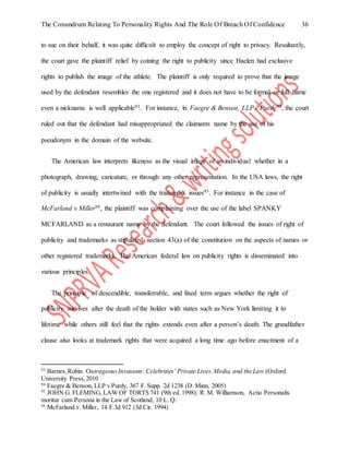 The Conundrum Relating To Personality Rights And The Role Of Breach Of Confidence 36
to sue on their behalf, it was quite difficult to employ the concept of right to privacy. Resultantly,
the court gave the plaintiff relief by coining the right to publicity since Haelen had exclusive
rights to publish the image of the athlete. The plaintiff is only required to prove that the image
used by the defendant resembles the one registered and it does not have to be formal or full name
even a nickname is well applicable93. For instance, in Faegre & Benson, LLP v Purdy94, the court
ruled out that the defendant had misappropriated the claimants name by the use of his
pseudonym in the domain of the website.
The American law interprets likeness as the visual image of an individual whether in a
photograph, drawing, caricature, or through any other representation. In the USA laws, the right
of publicity is usually intertwined with the trademark issues95. For instance in the case of
McFarland v Miller96, the plaintiff was complaining over the use of the label SPANKY
MCFARLAND as a restaurant name by the defendant. The court followed the issues of right of
publicity and trademarks as stipulated section 43(a) of the constitution on the aspects of names or
other registered trademarks. The American federal law on publicity rights is disseminated into
various principles.
The principle of descendible, transferrable, and fixed term argues whether the right of
publicity survives after the death of the holder with states such as New York limiting it to
lifetime while others still feel that the rights extends even after a person’s death. The grandfather
clause also looks at trademark rights that were acquired a long time ago before enactment of a
93
Barnes,Robin. OutrageousInvasions: Celebrities’ Private Lives,Media, and the Law (Oxford
University Press,2010
94
Faegre & Benson, LLP v Purdy, 367 F. Supp. 2d 1238 (D. Minn, 2005)
95
JOHN G. FLEMING, LAW OF TORTS 741 (9th ed. 1998); R. M. Williamson, Actio Personalis
moritur cum Persona in the Law of Scotland, 10 L. Q.
96
McFarland v. Miller, 14 F.3d 912 (3d Cir. 1994)
 