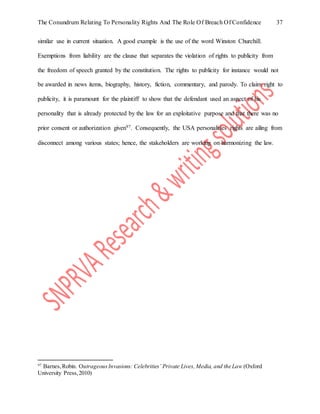 The Conundrum Relating To Personality Rights And The Role Of Breach Of Confidence 37
similar use in current situation. A good example is the use of the word Winston Churchill.
Exemptions from liability are the clause that separates the violation of rights to publicity from
the freedom of speech granted by the constitution. The rights to publicity for instance would not
be awarded in news items, biography, history, fiction, commentary, and parody. To claim right to
publicity, it is paramount for the plaintiff to show that the defendant used an aspect of his
personality that is already protected by the law for an exploitative purpose and that there was no
prior consent or authorization given97. Consequently, the USA personalities rights are ailing from
disconnect among various states; hence, the stakeholders are working on harmonizing the law.
97
Barnes,Robin. OutrageousInvasions: Celebrities’ Private Lives, Media, and the Law (Oxford
University Press,2010)
 