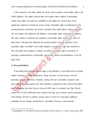 The Conundrum Relating To Personality Rights And The Role Of Breach Of Confidence 4
In this connection, this study exploits the extent or the recognition of personality rights in the
United Kingdom. This implies that the study will conduct critical analysis in determining
whether these rights are exclusively established in the English law and how they can be
significantly improved to benefit the society at large. Personality rights are fundamental in the
commercialization of products and services especially where public figures endorse companies6.
The essay begins with delineating the definition of personality rights and breach of confidence.
The study continues to elaborate the emergence of personality rights and how they affect the
legal system. The paper then elaborates the research problem or the gap witnessed in how
personality rights are handled in the United Kingdom in comparison with other jurisdictions.
This will enable the investigator in finding out whether personality rights are beneficial in
protecting commercialization of personality and provide coherent recommendations to the UK
legal system.
1.1 ResearchProblem
It has already been identified that the image of any individual is a powerful tool in conveying
cultural experience, political commitment, raising awareness on social aspects, and even
promoting products and services. Basically, trading with one’s personality commands hefty
prices making it a strong market tool. David Beckham is purported to have received $20 million
for his advertising deal with Emporio Armani in 2007 while it is estimated that Tiger Woods
earned $99,737,626 in 2009 deals alone. Based on the huge sums of money and the seriousness
of the business involved in publicity practice, there is a desire for strong legal regulations
controlling the use of image and individual’s personality? However, courts and legal
6 6
Kontopoulous M., The Right of Publicity, Morality and Free Speech: An ‘Uneasy’ Relationship,2002
 