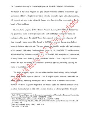 The Conundrum Relating To Personality Rights And The Role Of Breach Of Confidence 5
stakeholders in the United Kingdom are quite reluctant to identify and land on a common legal
response on publicity7. Despite the provisions set in the personality rights act in other countries,
UK courts do not seem to side with public figures when they are seeking compensations for the
breach of their confidence.
In Anna- Farid Lyngstad & Ors v Anabas Products & Anor [1977] FSR 628, the renowned
pop group made claims over the production of T-shirts and badges bearing their name and
photograph of the group. The plaintiff based their argument on the provisions of passing off
since personality rights are not fully-fledged in the UK law; however, the pop group had not
begun the business prior to the suit. The court rejected the plaintiff’s sort for relief and protection
of their property rights citing Henderson/Radio Corp. Pty. Ltd [1969] RPC 218 and Totalisator
Agency Board/Turf News Pty. Ltd [1972] RPC 5989 in which there was proof of a common field
of activity in the claim. Similarly, in the case of McCullouch v Lewis A. May Ltd10, the court
decided that there was nothing like commercial protection right to a personality, rejecting his
claims over exploitation.
The flawed personality rights cases are endless that have faced unhappy ending in English
courts. These included Byron v Johnston11 – use of the poet Byron’s name on a publication of
poems (allegedly) written by another poet; Wilkie v McCulloch. In a similar case of David
Beckham v In Touch Magazine, the plaintiff lost the case against the tabloid in connection with
an article claiming he had an affair with a woman described as a former prostitute. The court
7
Weber O,“Human Dignity and the Commercial Appropriation of Personality: Towards a Cosmopolitan
Consensus on Publicity Rights?”, (2004) 1:1 SCRIPT –ed 178
8
Anna- Farid Lyngstad & Ors v Anabas Products & Anor [1977] FSR 62
9
Henderson/Radio Corp. Pty. Ltd [1969]RPC 218 and Totalisator Agency Board/Turf News Pty. Ltd
[1972] RPC 598
10
McCulloch v Lewis A May [1947] 2 All E.R. 84
11
1822-1824 2S (SC) 413
 