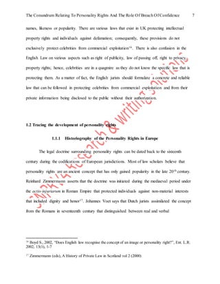 The Conundrum Relating To Personality Rights And The Role Of Breach Of Confidence 7
names, likeness or popularity. There are various laws that exist in UK protecting intellectual
property rights and individuals against defamation; consequently, these provisions do not
exclusively protect celebrities from commercial exploitation16. There is also confusion in the
English Law on various aspects such as right of publicity, law of passing off, right to privacy,
property rights; hence, celebrities are in a quagmire as they do not know the specific law that is
protecting them. As a matter of fact, the English jurists should formulate a concrete and reliable
law that can be followed in protecting celebrities from commercial exploitation and from their
private information being disclosed to the public without their authorization.
1.2 Tracing the development of personality rights
1.1.1 Historiography of the Personality Rights in Europe
The legal doctrine surrounding personality rights can be dated back to the sixteenth
century during the codifications of European jurisdictions. Most of law scholars believe that
personality rights are an ancient concept that has only gained popularity in the late 20th century.
Reinhard Zimmermann asserts that the doctrine was initiated during the mediaeval period under
the actio injuriarum in Roman Empire that protected individuals against non-material interests
that included dignity and honor17. Johannes Voet says that Dutch jurists assimilated the concept
from the Romans in seventeenth century that distinguished between real and verbal
16
Boyd S., 2002, “Does English law recognise the concept of an image or personality right?”, Ent. L.R.
2002, 13(1), 1-7
17
Zimmermann (eds), A History of Private Law in Scotland vol 2 (2000)
 