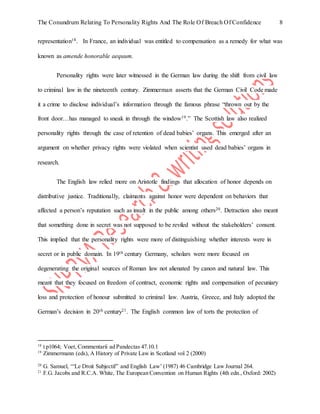 The Conundrum Relating To Personality Rights And The Role Of Breach Of Confidence 8
representation18. In France, an individual was entitled to compensation as a remedy for what was
known as amende honorable aequum.
Personality rights were later witnessed in the German law during the shift from civil law
to criminal law in the nineteenth century. Zimmerman asserts that the German Civil Code made
it a crime to disclose individual’s information through the famous phrase “thrown out by the
front door…has managed to sneak in through the window19.” The Scottish law also realized
personality rights through the case of retention of dead babies’ organs. This emerged after an
argument on whether privacy rights were violated when scientist used dead babies’ organs in
research.
The English law relied more on Aristotle findings that allocation of honor depends on
distributive justice. Traditionally, claimants against honor were dependent on behaviors that
affected a person’s reputation such as insult in the public among others20. Detraction also meant
that something done in secret was not supposed to be reviled without the stakeholders’ consent.
This implied that the personality rights were more of distinguishing whether interests were in
secret or in public domain. In 19th century Germany, scholars were more focused on
degenerating the original sources of Roman law not alienated by canon and natural law. This
meant that they focused on freedom of contract, economic rights and compensation of pecuniary
loss and protection of honour submitted to criminal law. Austria, Greece, and Italy adopted the
German’s decision in 20th century21. The English common law of torts the protection of
18
t p1064; Voet, Commentarii ad Pandectas 47.10.1
19
Zimmermann (eds), A History of Private Law in Scotland vol 2 (2000)
20
G. Samuel, ‘“Le Droit Subjectif” and English Law’ (1987) 46 Cambridge Law Journal 264.
21
F.G. Jacobs and R.C.A. White, The European Convention on Human Rights (4th edn., Oxford: 2002)
 