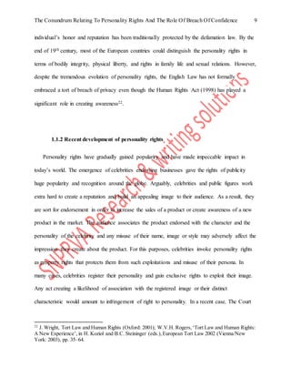 The Conundrum Relating To Personality Rights And The Role Of Breach Of Confidence 9
individual’s honor and reputation has been traditionally protected by the defamation law. By the
end of 19th century, most of the European countries could distinguish the personality rights in
terms of bodily integrity, physical liberty, and rights in family life and sexual relations. However,
despite the tremendous evolution of personality rights, the English Law has not formally
embraced a tort of breach of privacy even though the Human Rights Act (1998) has played a
significant role in creating awareness22.
1.1.2 Recent development of personality rights
Personality rights have gradually gained popularity and have made impeccable impact in
today’s world. The emergence of celebrities endorsing businesses gave the rights of publicity
huge popularity and recognition around the globe. Arguably, celebrities and public figures work
extra hard to create a reputation and build an appealing image to their audience. As a result, they
are sort for endorsement in order to increase the sales of a product or create awareness of a new
product in the market. The audience associates the product endorsed with the character and the
personality of the celebrity and any misuse of their name, image or style may adversely affect the
impression they create about the product. For this purposes, celebrities invoke personality rights
as property rights that protects them from such exploitations and misuse of their persona. In
many cases, celebrities register their personality and gain exclusive rights to exploit their image.
Any act creating a likelihood of association with the registered image or their distinct
characteristic would amount to infringement of right to personality. In a recent case, The Court
22
J. Wright, Tort Law and Human Rights (Oxford: 2001); W.V.H. Rogers,‘Tort Law and Human Rights:
A New Experience’, in H. Koziol and B.C. Steininger (eds.),European Tort Law 2002 (Vienna/New
York: 2003), pp. 35–64.
 
