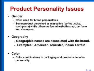 Product Personality Issues
5 - 14
• Gender
– Often used for brand personalities
– Some product perceived as masculine (coffee , coke,
toothpaste) while others as feminine (bath soap , perfume
and shampoo)
• Geography
- Geographic names are associated with the brand.
- Examples : American Tourister, Indian Terrain
• Color
– Color combinations in packaging and products denotes
personality
 