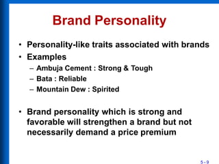 Brand Personality
5 - 9
• Personality-like traits associated with brands
• Examples
– Ambuja Cement : Strong & Tough
– Bata : Reliable
– Mountain Dew : Spirited
• Brand personality which is strong and
favorable will strengthen a brand but not
necessarily demand a price premium
 