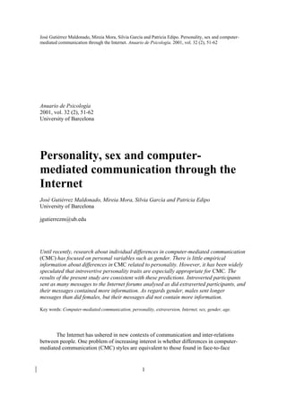 José Gutiérrez Maldonado, Mireia Mora, Silvia García and Patricia Edipo. Personality, sex and computer-
mediated communication through the Internet. Anuario de Psicología. 2001, vol. 32 (2), 51-62




Anuario de Psicología
2001, vol. 32 (2), 51-62
University of Barcelona




Personality, sex and computer-
mediated communication through the
Internet
José Gutiérrez Maldonado, Mireia Mora, Silvia García and Patricia Edipo
University of Barcelona

jgutierrezm@ub.edu




Until recently, research about individual differences in computer-mediated communication
(CMC) has focused on personal variables such as gender. There is little empirical
information about differences in CMC related to personality. However, it has been widely
speculated that introvertive personality traits are especially appropriate for CMC. The
results of the present study are consistent with these predictions. Introverted participants
sent as many messages to the Internet forums analysed as did extraverted participants, and
their messages contained more information. As regards gender, males sent longer
messages than did females, but their messages did not contain more information.

Key words: Computer-mediated communication, personality, extraversion, Internet, sex, gender, age.




      The Internet has ushered in new contexts of communication and inter-relations
between people. One problem of increasing interest is whether differences in computer-
mediated communication (CMC) styles are equivalent to those found in face-to-face


                                                    1
 