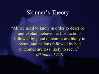 Skinner’s Theory
“All we need to know in order to describe
and explain behavior is this: actions
followed by good outcomes are likely to
recur , and actions followed by bad
outcomes are less likely to recur.”
(Skinner, 1953)
 