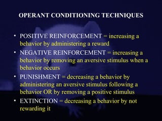 OPERANT CONDITIONING TECHNIQUES
• POSITIVE REINFORCEMENT = increasing a
behavior by administering a reward
• NEGATIVE REINFORCEMENT = increasing a
behavior by removing an aversive stimulus when a
behavior occurs
• PUNISHMENT = decreasing a behavior by
administering an aversive stimulus following a
behavior OR by removing a positive stimulus
• EXTINCTION = decreasing a behavior by not
rewarding it
 